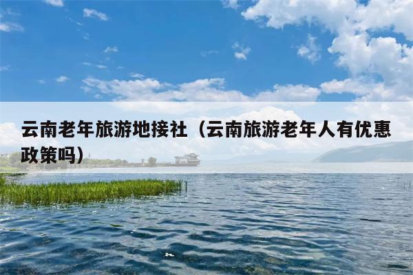 云南老年旅游地接社(云南旅游老年人有优惠政策吗)