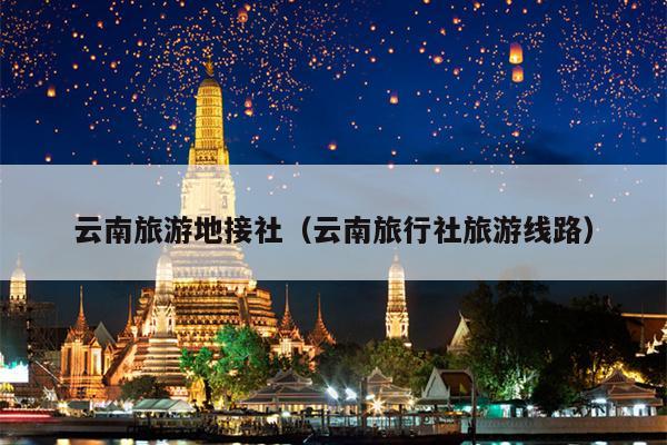 云南旅游地接社(云南旅行社旅游线路)