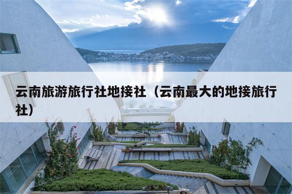 云南旅游旅行社地接社（云南最大的地接旅行社）