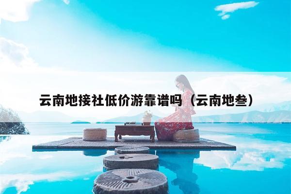 云南地接社低价游靠谱吗(云南地叁)
