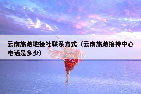 云南旅游地接社联系方式（云南旅游接待中心电话是多少）