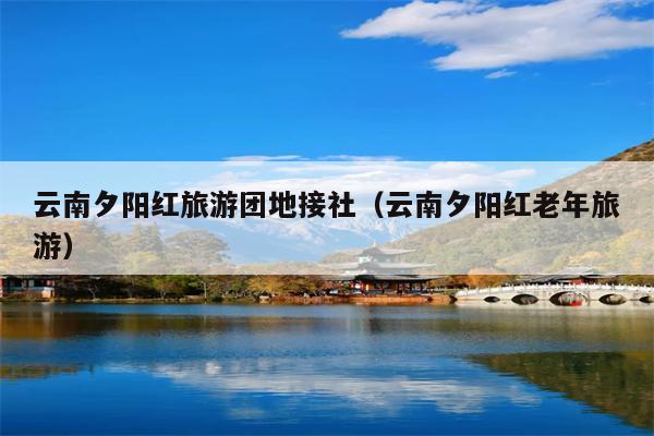 云南夕阳红旅游团地接社(云南夕阳红老年旅游)