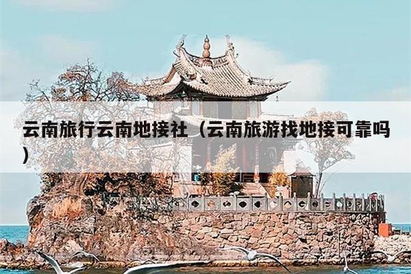 云南旅行云南地接社(云南旅游找地接可靠吗)