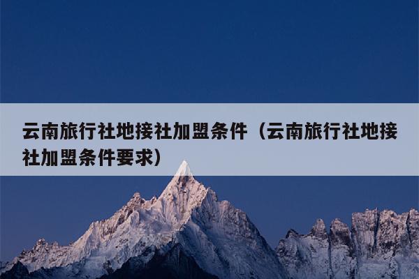 云南旅行社地接社加盟条件（云南旅行社地接社加盟条件要求）