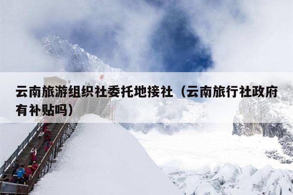 云南旅游组织社委托地接社（云南旅行社政府有补贴吗）
