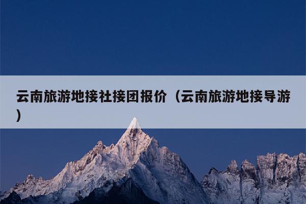 云南旅游地接社接团报价（云南旅游地接导游）