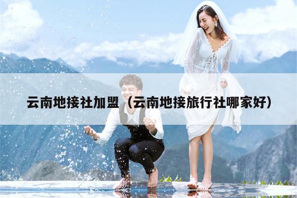 云南地接社加盟(云南地接旅行社哪家好)
