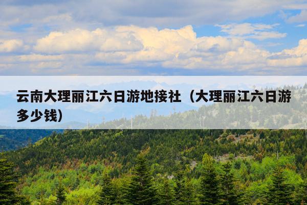 云南大理丽江六日游地接社(大理丽江六日游多少钱)
