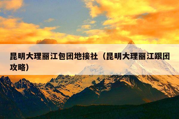 昆明大理丽江包团地接社（昆明大理丽江跟团攻略）