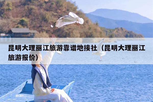 昆明大理丽江旅游靠谱地接社（昆明大理丽江旅游报价）