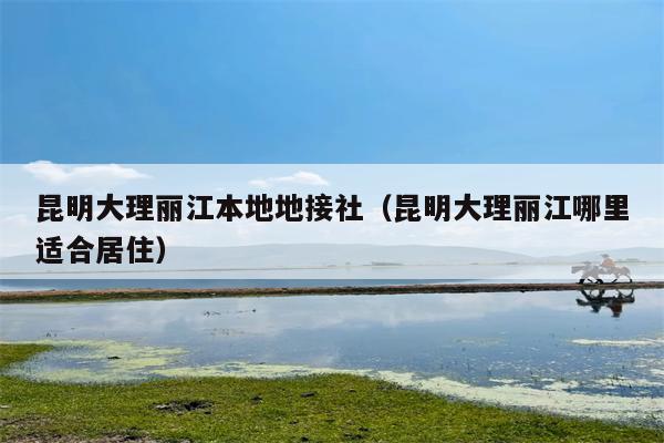 昆明大理丽江本地地接社（昆明大理丽江哪里适合居住）
