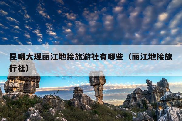 昆明大理丽江地接旅游社有哪些（丽江地接旅行社）