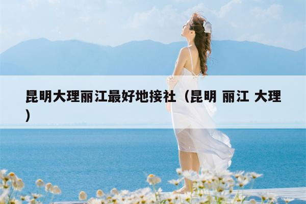 昆明大理丽江最好地接社（昆明 丽江 大理）