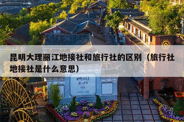昆明大理丽江地接社和旅行社的区别（旅行社地接社是什么意思）