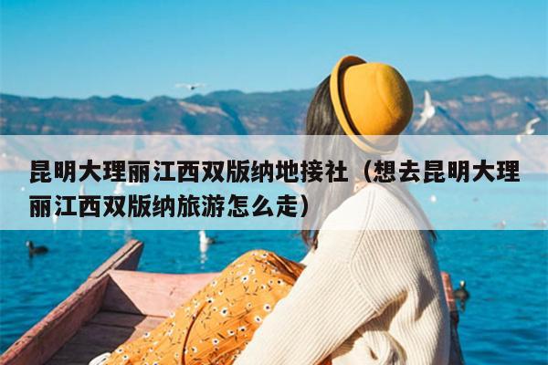昆明大理丽江西双版纳地接社（想去昆明大理丽江西双版纳旅游怎么走）
