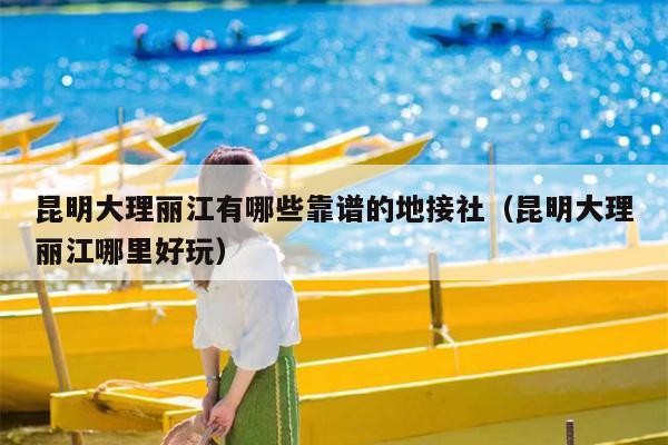 昆明大理丽江有哪些靠谱的地接社（昆明大理丽江哪里好玩）