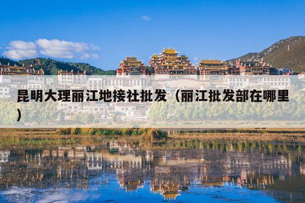 昆明大理丽江地接社批发（丽江批发部在哪里）