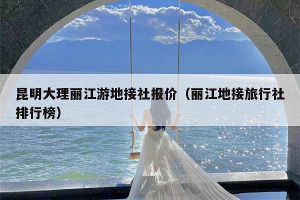 昆明大理丽江游地接社报价（丽江地接旅行社排行榜）