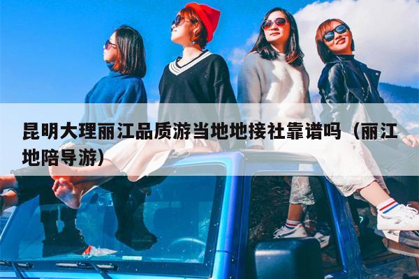 昆明大理丽江品质游当地地接社靠谱吗（丽江地陪导游）