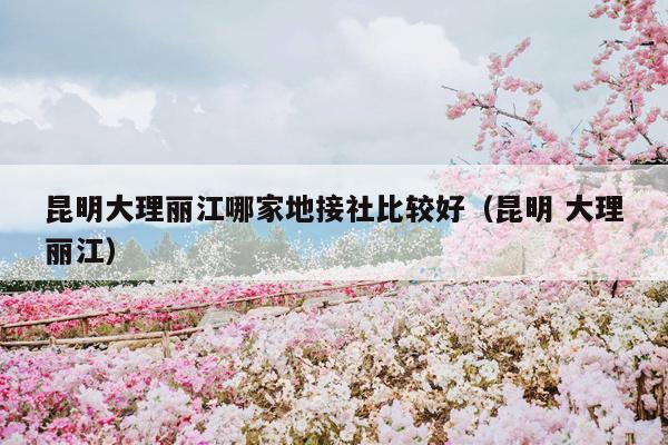 昆明大理丽江哪家地接社比较好（昆明 大理丽江）