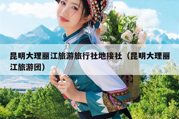 昆明大理丽江旅游旅行社地接社（昆明大理丽江旅游团）