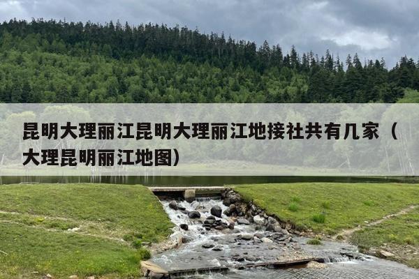 昆明大理丽江昆明大理丽江地接社共有几家（大理昆明丽江地图）