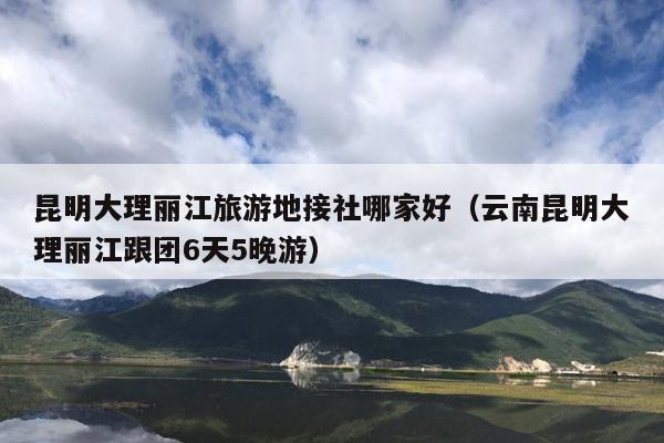 昆明大理丽江旅游地接社哪家好（云南昆明大理丽江跟团6天5晚游）