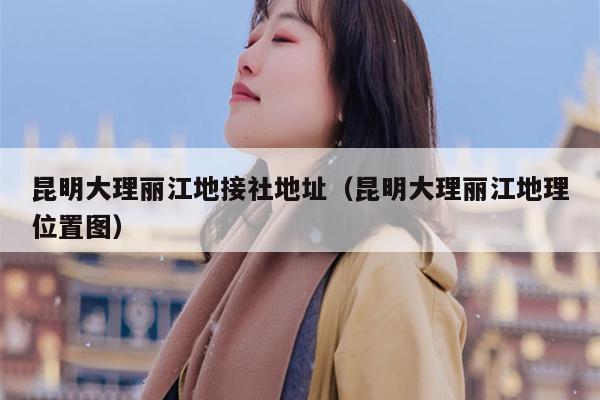 昆明大理丽江地接社地址（昆明大理丽江地理位置图）