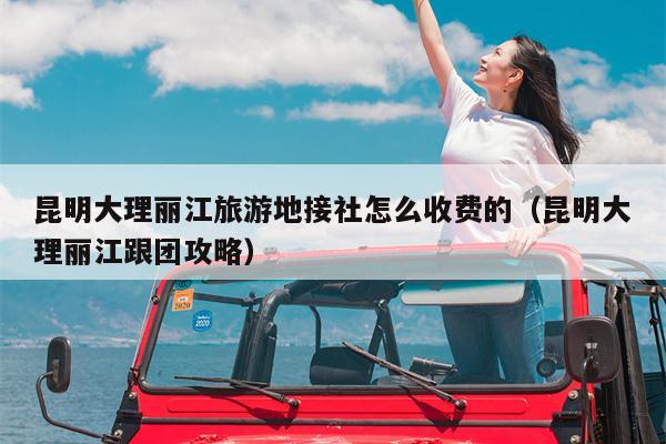 昆明大理丽江旅游地接社怎么收费的（昆明大理丽江跟团攻略）