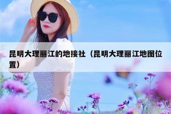 昆明大理丽江的地接社（昆明大理丽江地图位置）