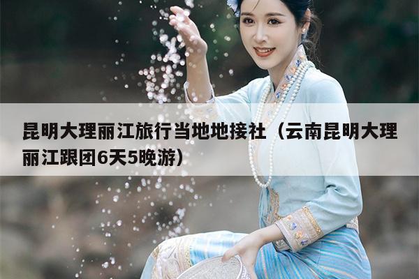 昆明大理丽江旅行当地地接社（云南昆明大理丽江跟团6天5晚游）