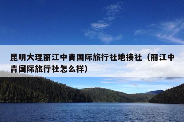 昆明大理丽江中青国际旅行社地接社（丽江中青国际旅行社怎么样）