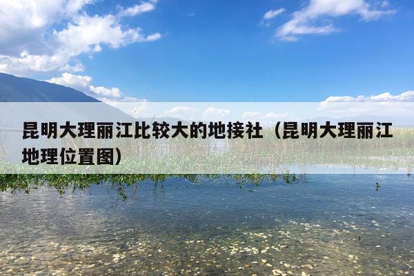 昆明大理丽江比较大的地接社（昆明大理丽江地理位置图）