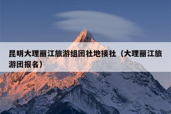 昆明大理丽江旅游组团社地接社（大理丽江旅游团报名）