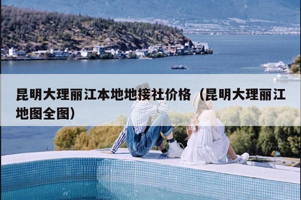 昆明大理丽江本地地接社价格（昆明大理丽江地图全图）