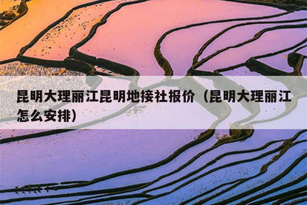 昆明大理丽江昆明地接社报价（昆明大理丽江怎么安排）