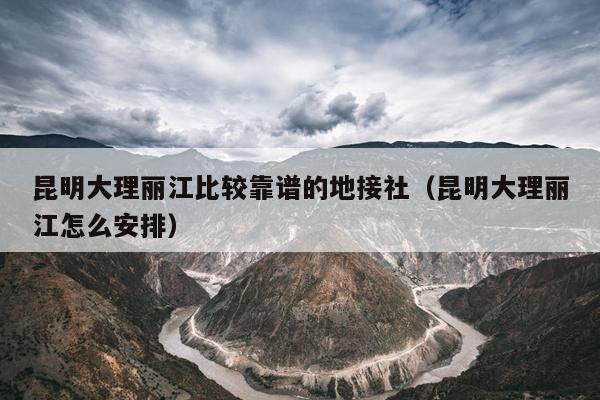 昆明大理丽江比较靠谱的地接社（昆明大理丽江怎么安排）