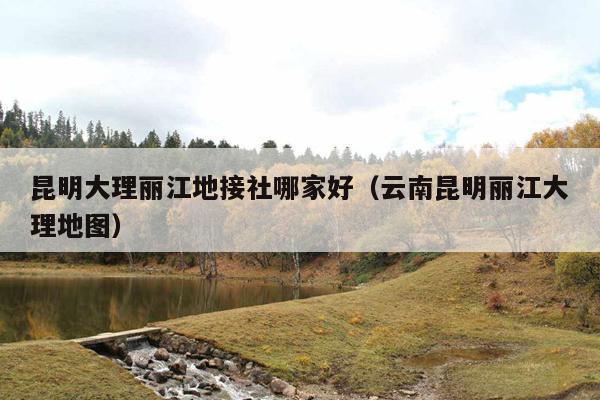 昆明大理丽江地接社哪家好（云南昆明丽江大理地图）