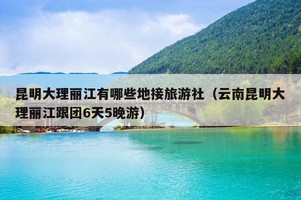 昆明大理丽江有哪些地接旅游社（云南昆明大理丽江跟团6天5晚游）