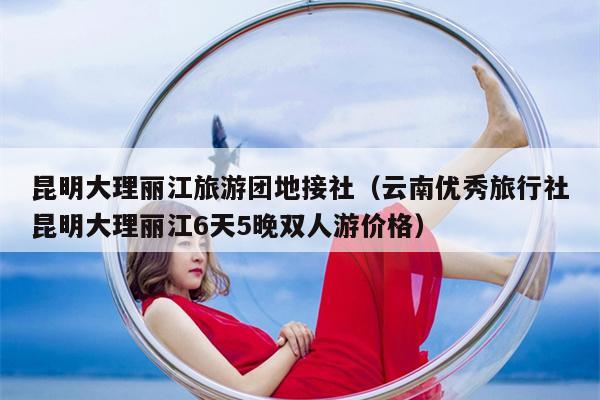 昆明大理丽江旅游团地接社（云南优秀旅行社昆明大理丽江6天5晚双人游价格）