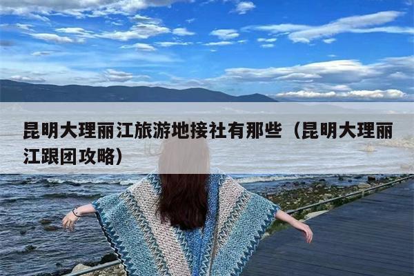 昆明大理丽江旅游地接社有那些（昆明大理丽江跟团攻略）