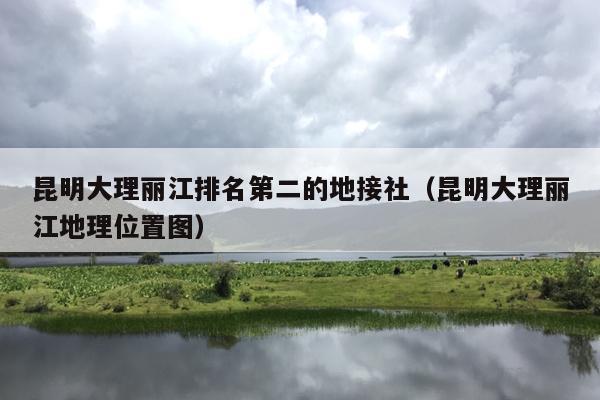昆明大理丽江排名第二的地接社（昆明大理丽江地理位置图）