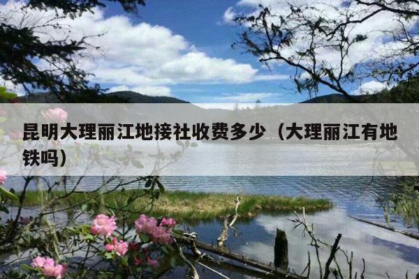 昆明大理丽江地接社收费多少（大理丽江有地铁吗）