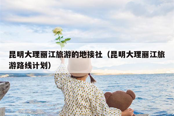 昆明大理丽江旅游的地接社（昆明大理丽江旅游路线计划）