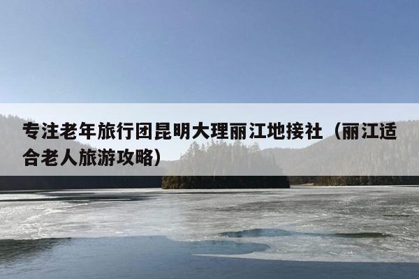 专注老年旅行团昆明大理丽江地接社（丽江适合老人旅游攻略）