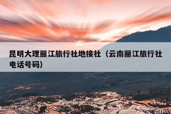 昆明大理丽江旅行社地接社（云南丽江旅行社电话号码）