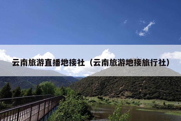 云南旅游直播地接社（云南旅游地接旅行社）