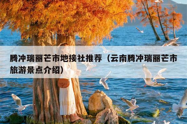 腾冲瑞丽芒市地接社推荐（云南腾冲瑞丽芒市旅游景点介绍）