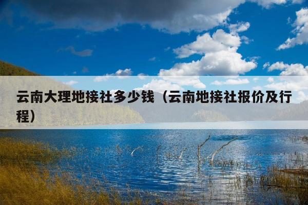 云南大理地接社多少钱（云南地接社报价及行程）