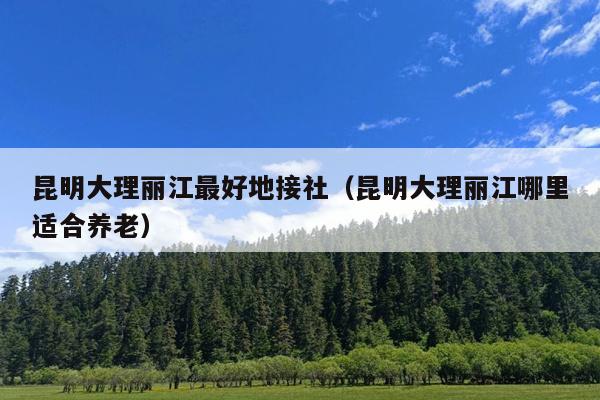 昆明大理丽江最好地接社（昆明大理丽江哪里适合养老）